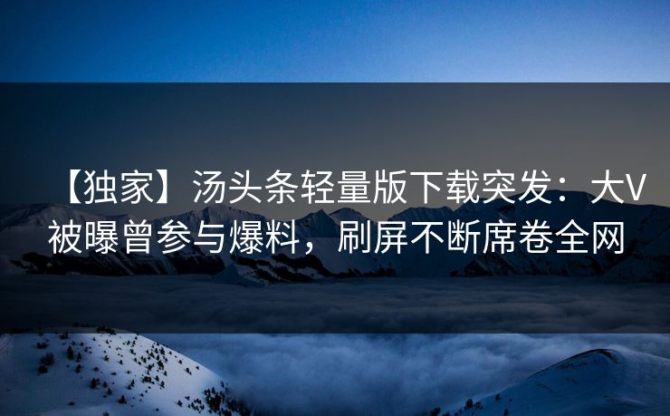 【独家】汤头条轻量版下载突发：大V被曝曾参与爆料，刷屏不断席卷全网