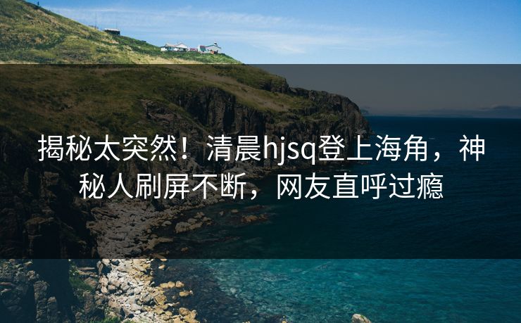 揭秘太突然！清晨hjsq登上海角，神秘人刷屏不断，网友直呼过瘾
