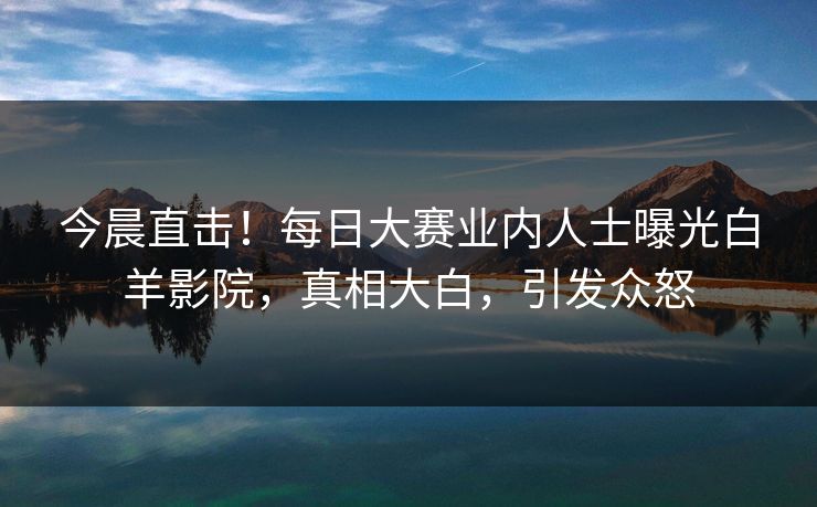 今晨直击！每日大赛业内人士曝光白羊影院，真相大白，引发众怒