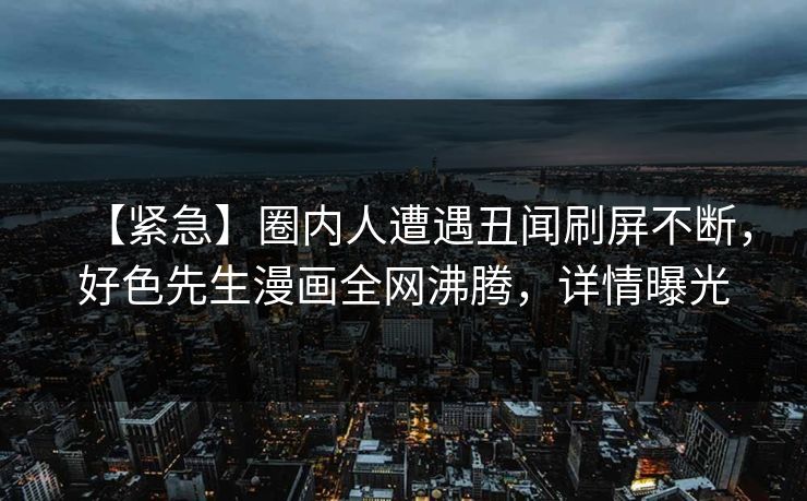 【紧急】圈内人遭遇丑闻刷屏不断，好色先生漫画全网沸腾，详情曝光