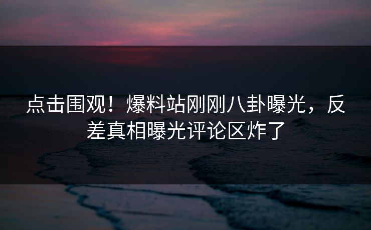 点击围观！爆料站刚刚八卦曝光，反差真相曝光评论区炸了