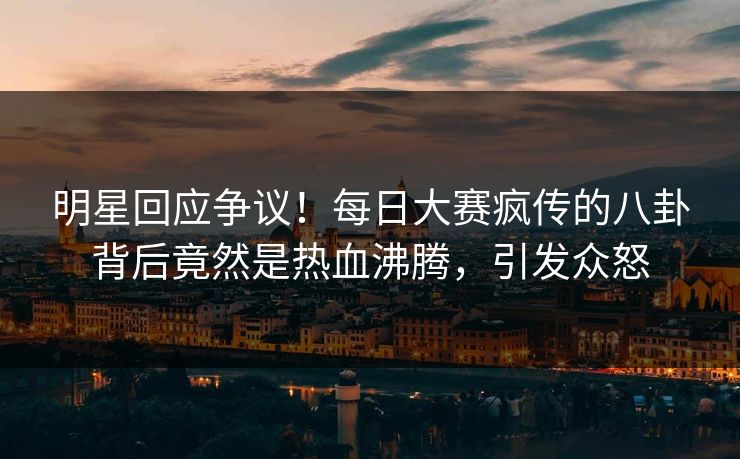 明星回应争议！每日大赛疯传的八卦背后竟然是热血沸腾，引发众怒
