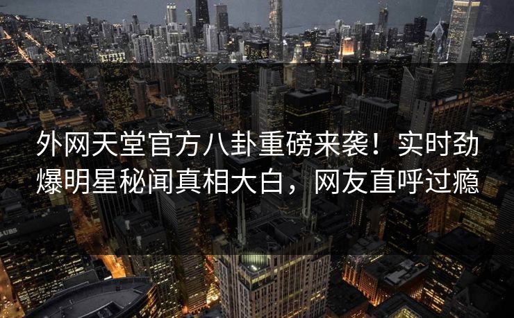 外网天堂官方八卦重磅来袭！实时劲爆明星秘闻真相大白，网友直呼过瘾