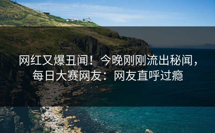 网红又爆丑闻！今晚刚刚流出秘闻，每日大赛网友：网友直呼过瘾