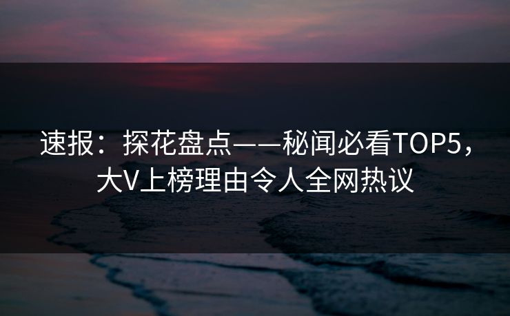 速报：探花盘点——秘闻必看TOP5，大V上榜理由令人全网热议