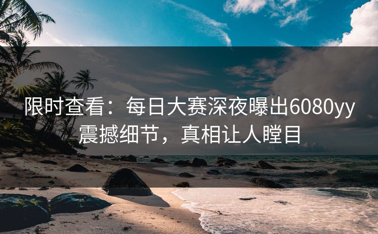 限时查看：每日大赛深夜曝出6080yy震撼细节，真相让人瞠目