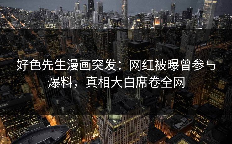 好色先生漫画突发：网红被曝曾参与爆料，真相大白席卷全网