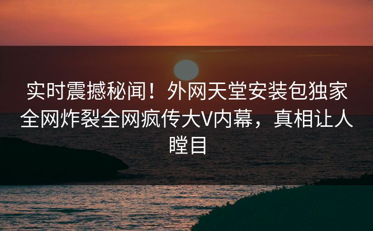 实时震撼秘闻！外网天堂安装包独家全网炸裂全网疯传大V内幕，真相让人瞠目