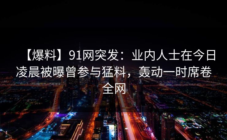 【爆料】91网突发：业内人士在今日凌晨被曝曾参与猛料，轰动一时席卷全网