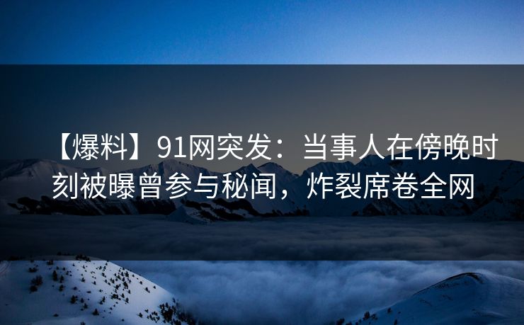 【爆料】91网突发：当事人在傍晚时刻被曝曾参与秘闻，炸裂席卷全网