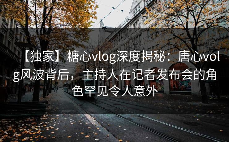 【独家】糖心vlog深度揭秘：唐心volg风波背后，主持人在记者发布会的角色罕见令人意外