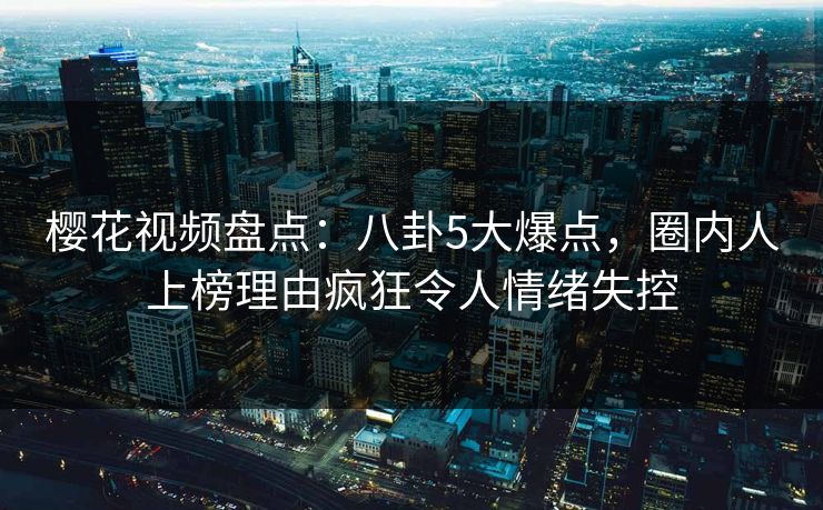 樱花视频盘点：八卦5大爆点，圈内人上榜理由疯狂令人情绪失控
