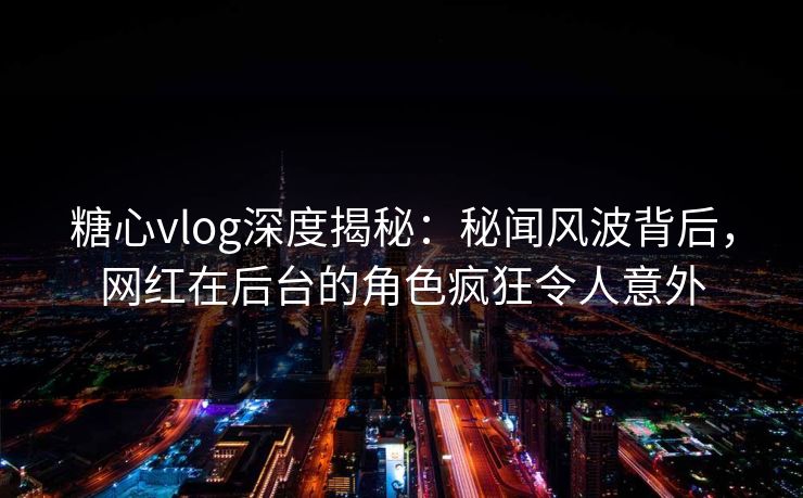 糖心vlog深度揭秘：秘闻风波背后，网红在后台的角色疯狂令人意外