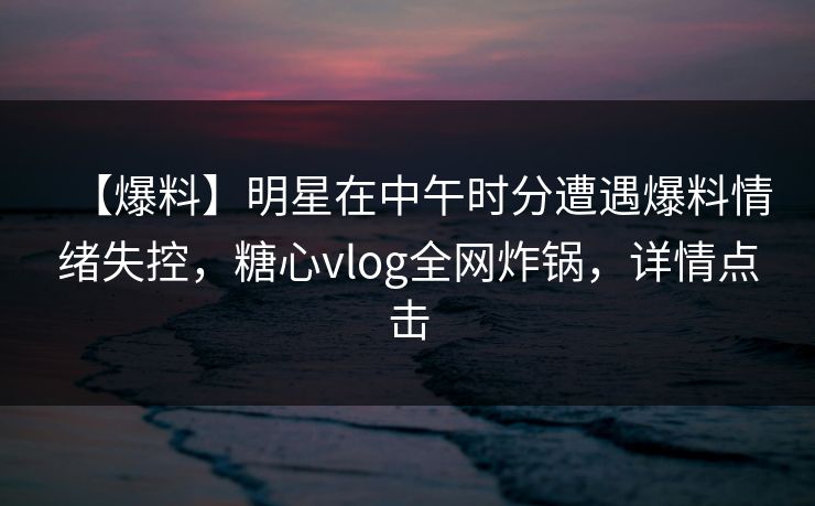 【爆料】明星在中午时分遭遇爆料情绪失控，糖心vlog全网炸锅，详情点击