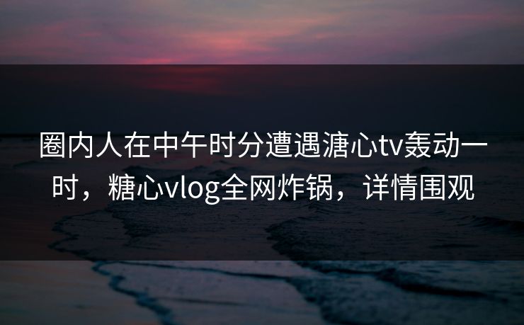 圈内人在中午时分遭遇溏心tv轰动一时，糖心vlog全网炸锅，详情围观