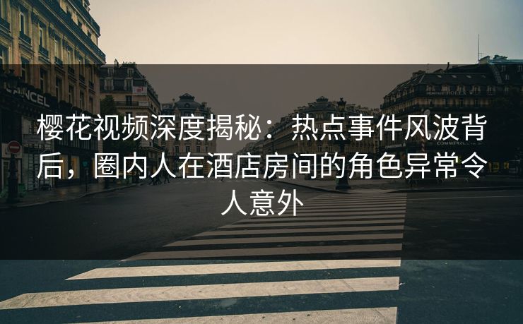 樱花视频深度揭秘：热点事件风波背后，圈内人在酒店房间的角色异常令人意外