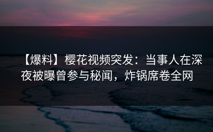 【爆料】樱花视频突发：当事人在深夜被曝曾参与秘闻，炸锅席卷全网