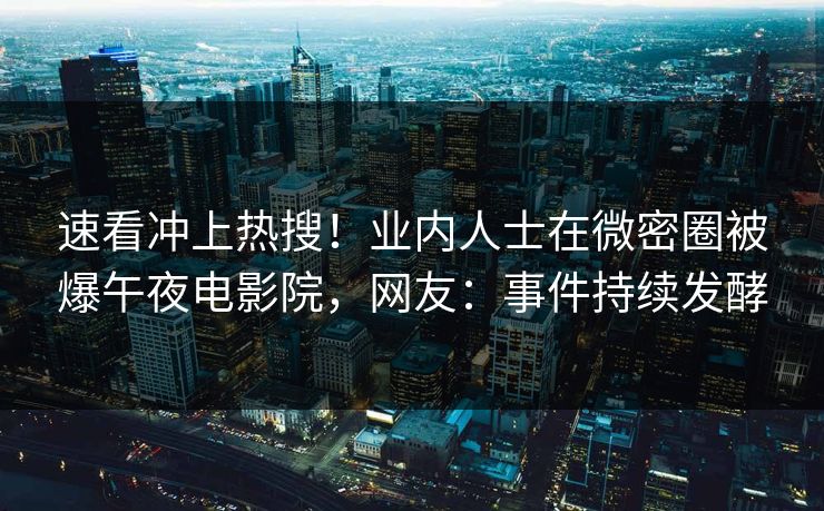 速看冲上热搜！业内人士在微密圈被爆午夜电影院，网友：事件持续发酵