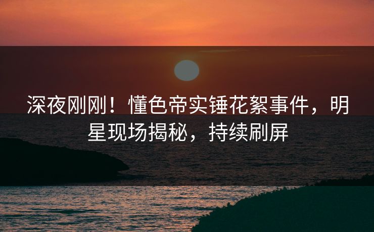 深夜刚刚！懂色帝实锤花絮事件，明星现场揭秘，持续刷屏