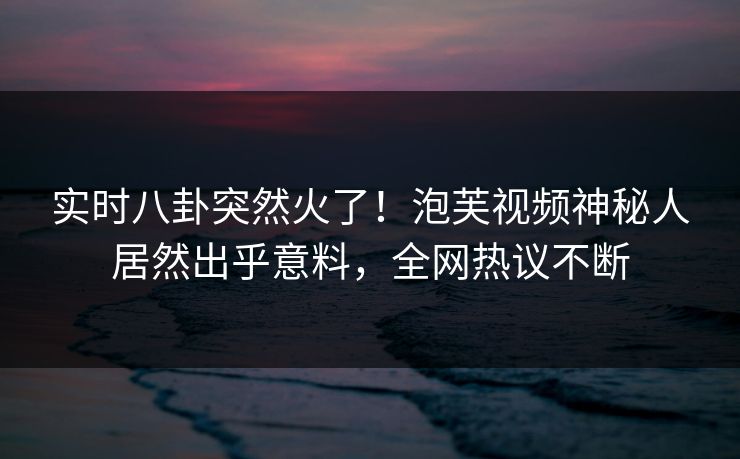 实时八卦突然火了！泡芙视频神秘人居然出乎意料，全网热议不断