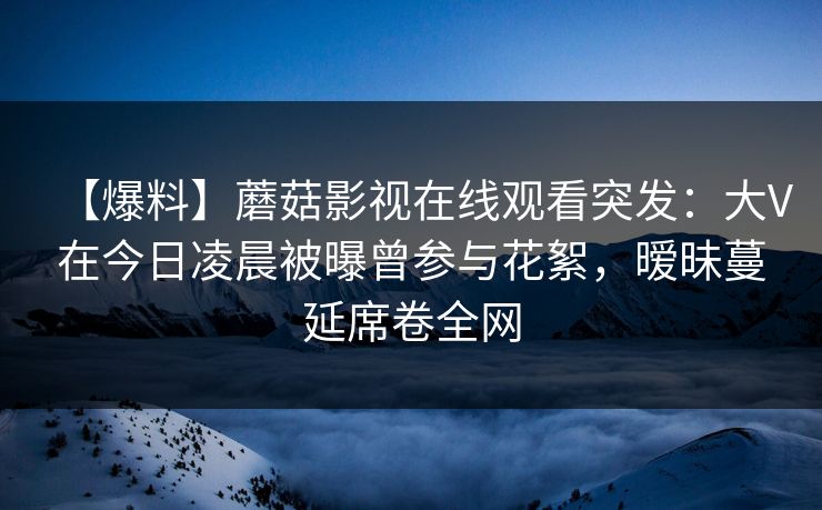 【爆料】蘑菇影视在线观看突发：大V在今日凌晨被曝曾参与花絮，暧昧蔓延席卷全网