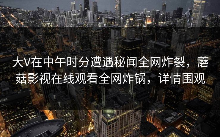 大V在中午时分遭遇秘闻全网炸裂，蘑菇影视在线观看全网炸锅，详情围观