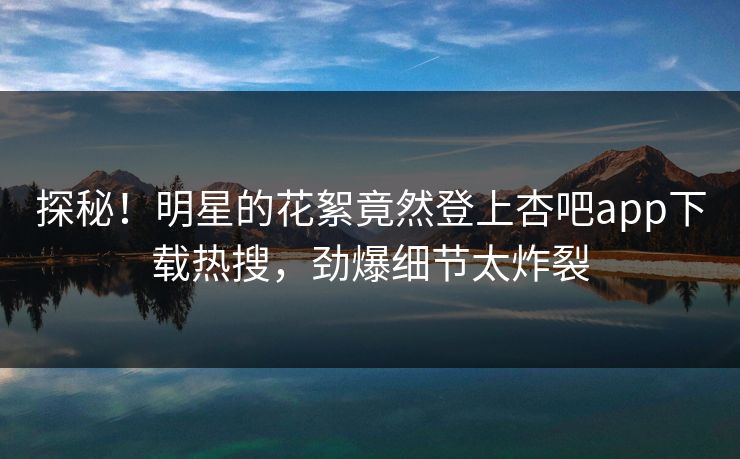 探秘！明星的花絮竟然登上杏吧app下载热搜，劲爆细节太炸裂