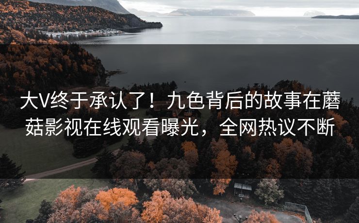 大V终于承认了！九色背后的故事在蘑菇影视在线观看曝光，全网热议不断
