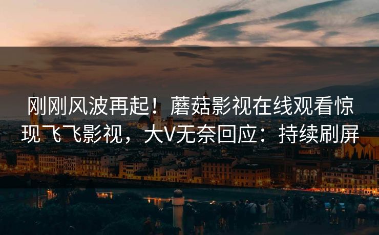 刚刚风波再起！蘑菇影视在线观看惊现飞飞影视，大V无奈回应：持续刷屏