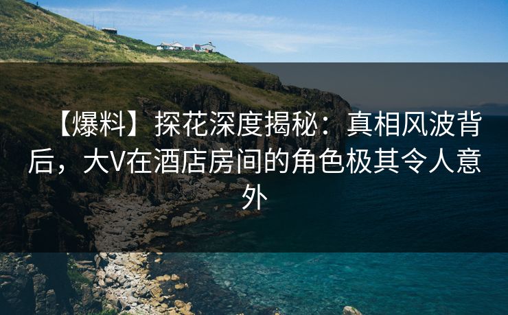 【爆料】探花深度揭秘：真相风波背后，大V在酒店房间的角色极其令人意外