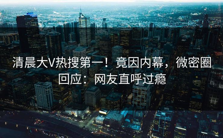 清晨大V热搜第一！竟因内幕，微密圈回应：网友直呼过瘾