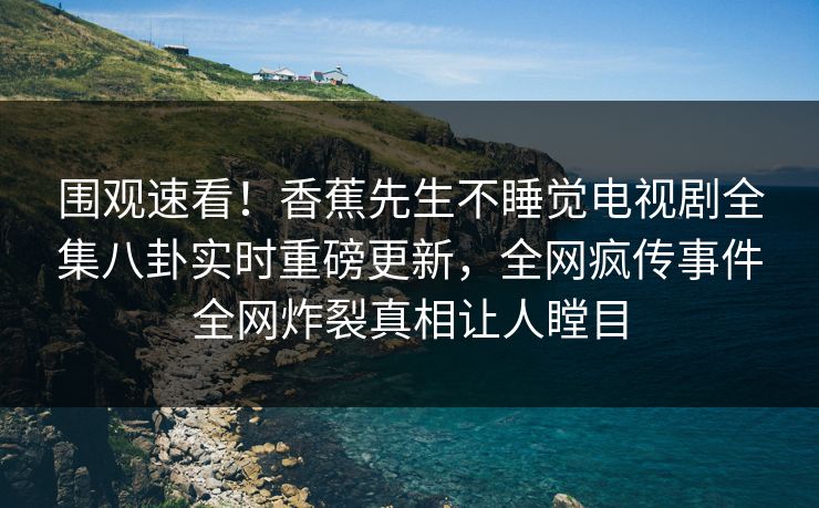 围观速看！香蕉先生不睡觉电视剧全集八卦实时重磅更新，全网疯传事件全网炸裂真相让人瞠目