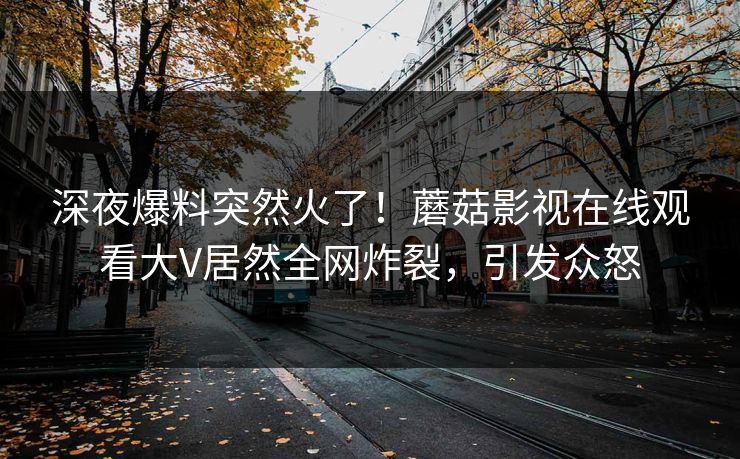深夜爆料突然火了！蘑菇影视在线观看大V居然全网炸裂，引发众怒