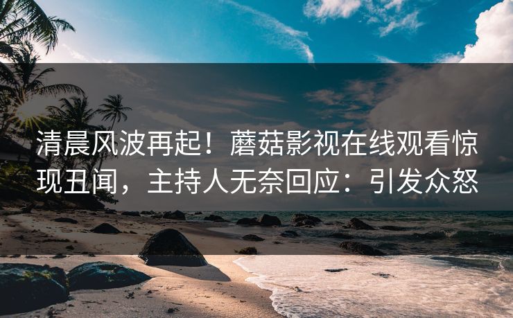 清晨风波再起！蘑菇影视在线观看惊现丑闻，主持人无奈回应：引发众怒