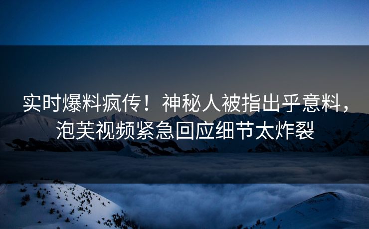 实时爆料疯传！神秘人被指出乎意料，泡芙视频紧急回应细节太炸裂