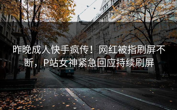 昨晚成人快手疯传！网红被指刷屏不断，P站女神紧急回应持续刷屏