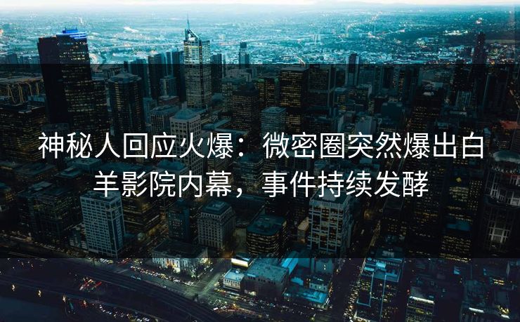 神秘人回应火爆：微密圈突然爆出白羊影院内幕，事件持续发酵