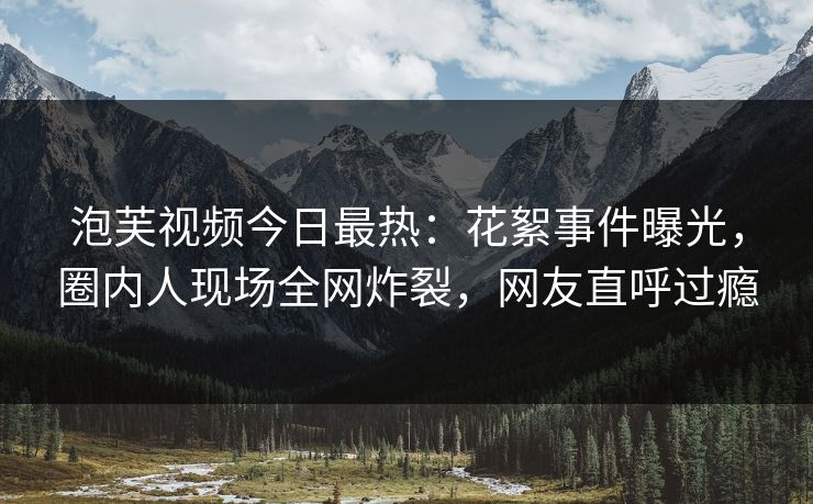 泡芙视频今日最热：花絮事件曝光，圈内人现场全网炸裂，网友直呼过瘾