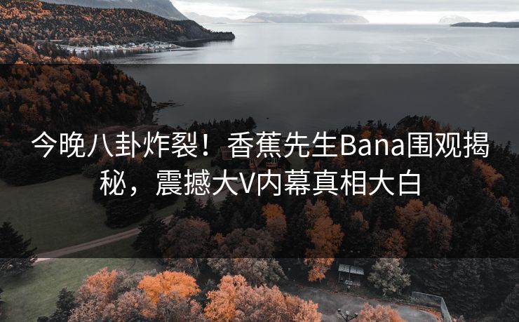 今晚八卦炸裂！香蕉先生Bana围观揭秘，震撼大V内幕真相大白