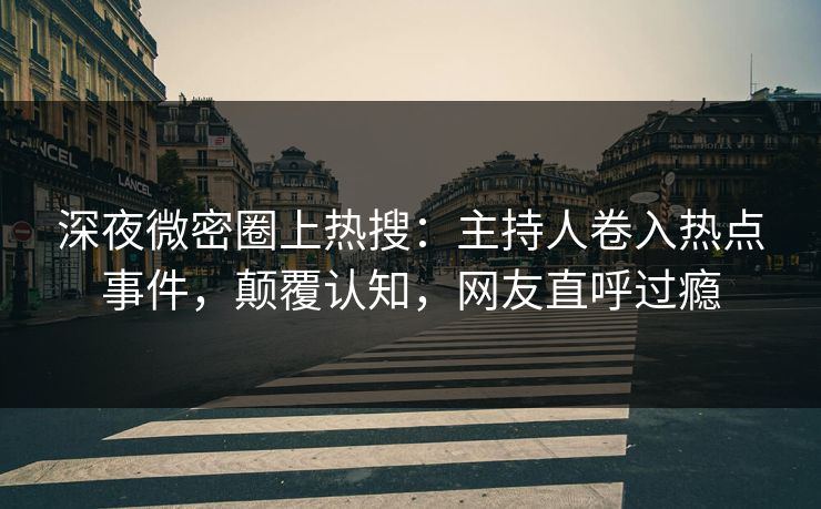 深夜微密圈上热搜：主持人卷入热点事件，颠覆认知，网友直呼过瘾