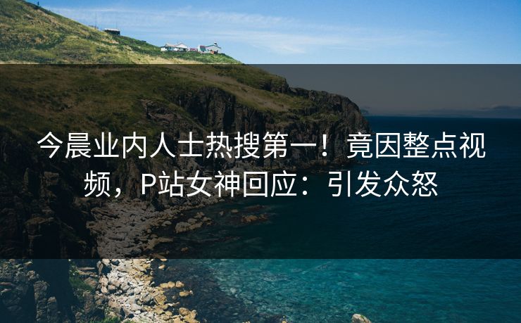 今晨业内人士热搜第一！竟因整点视频，P站女神回应：引发众怒
