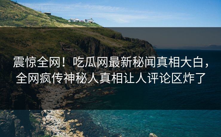 震惊全网！吃瓜网最新秘闻真相大白，全网疯传神秘人真相让人评论区炸了