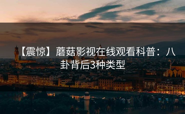 【震惊】蘑菇影视在线观看科普：八卦背后3种类型