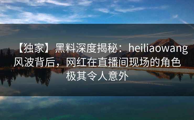 【独家】黑料深度揭秘：heiliaowang风波背后，网红在直播间现场的角色极其令人意外