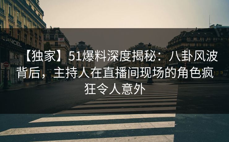 【独家】51爆料深度揭秘：八卦风波背后，主持人在直播间现场的角色疯狂令人意外