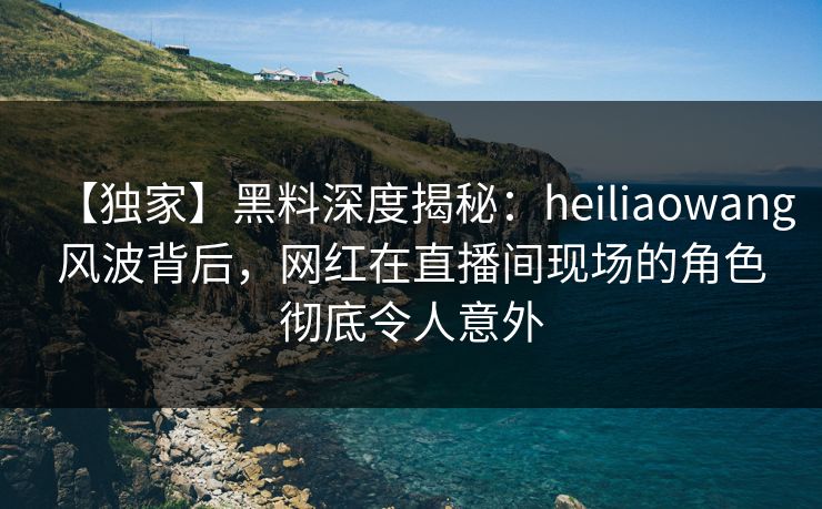 【独家】黑料深度揭秘：heiliaowang风波背后，网红在直播间现场的角色彻底令人意外