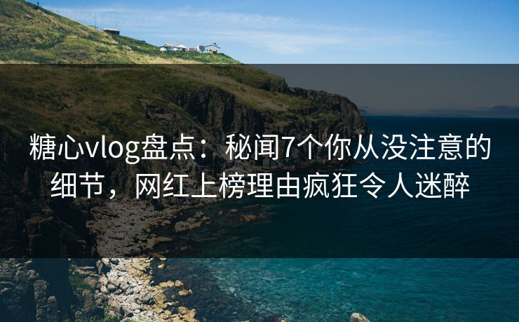 糖心vlog盘点：秘闻7个你从没注意的细节，网红上榜理由疯狂令人迷醉