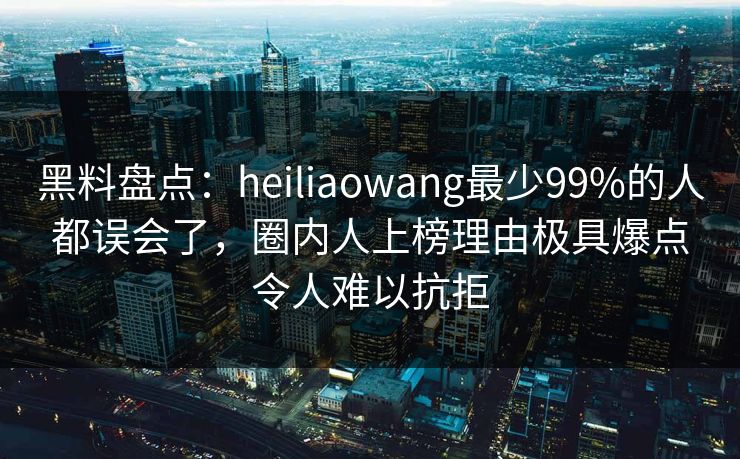 黑料盘点：heiliaowang最少99%的人都误会了，圈内人上榜理由极具爆点令人难以抗拒