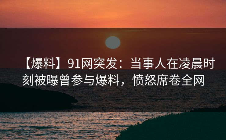 【爆料】91网突发:当事人在凌晨时刻被曝曾参与爆料,愤怒席卷全网 【爆料】91网突发:当事人在凌晨时刻被曝曾参与爆料,愤怒席卷全网