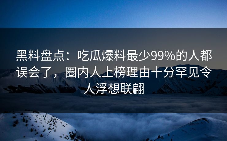 黑料盘点：吃瓜爆料最少99%的人都误会了，圈内人上榜理由十分罕见令人浮想联翩